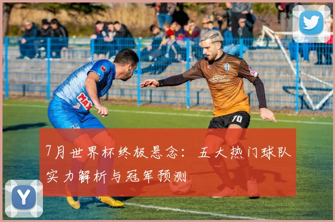 7月世界杯终极悬念:五大热门球队实力解析与冠军预测