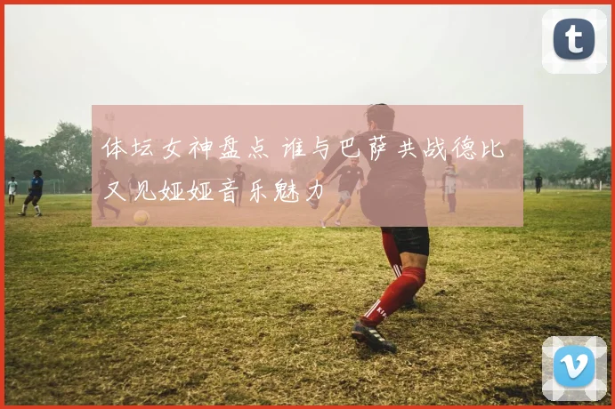 体坛女神盘点 谁与巴萨共战德比 又见娅娅音乐魅力