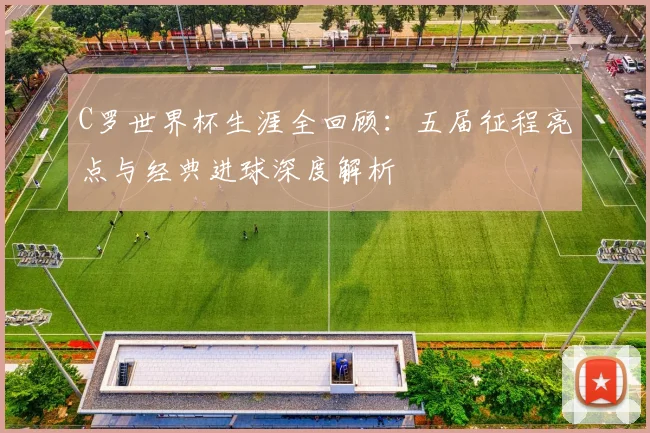 C罗世界杯生涯全回顾:五届征程亮点与经典进球深度解析