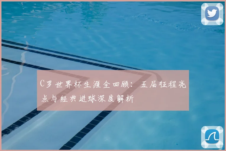 C罗世界杯生涯全回顾：五届征程亮点与经典进球深度解析