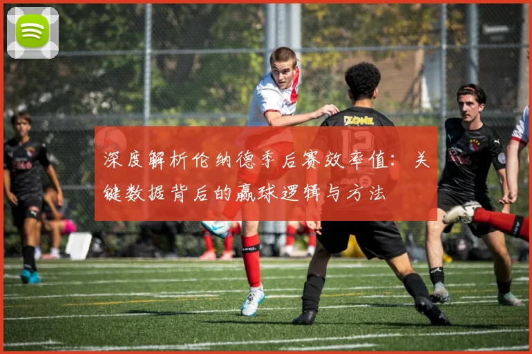深度解析伦纳德季后赛效率值：关键数据背后的赢球逻辑与方法